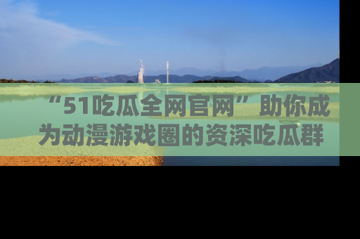 “51吃瓜全网官网”助你成为动漫游戏圈的资深吃瓜群众!