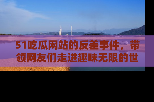 51吃瓜网站的反差事件，带领网友们走进趣味无限的世界