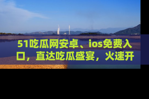 51吃瓜网安卓、ios免费入口，直达吃瓜盛宴，火速开启线上体验！