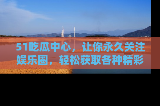 51吃瓜中心，让你永久关注娱乐圈，轻松获取各种精彩的吃瓜信息！