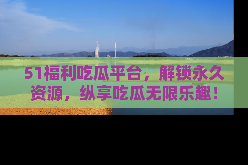 51福利吃瓜平台,解锁永久资源,纵享吃瓜无限乐趣!