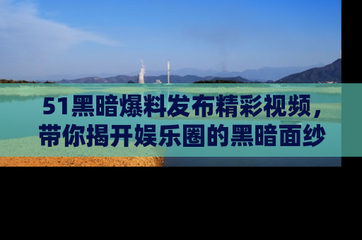 51黑暗爆料发布精彩视频,带你揭开娱乐圈的黑暗面纱