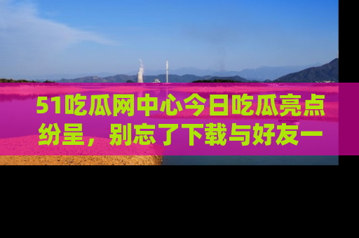 51吃瓜网中心今日吃瓜亮点纷呈，别忘了下载与好友一同分享！