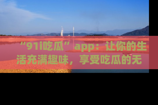“91i吃瓜”app:让你的生活充满趣味,享受吃瓜的无限乐趣!