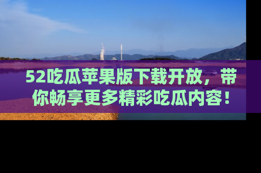 52吃瓜苹果版下载开放,带你畅享更多精彩吃瓜内容!