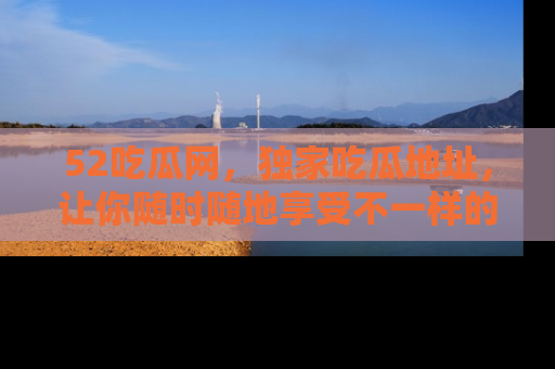 52吃瓜网，独家吃瓜地址，让你随时随地享受不一样的观看体验！