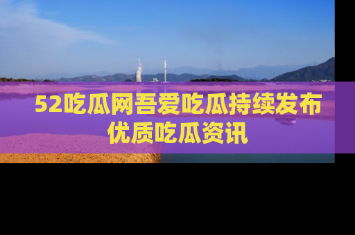 52吃瓜网吾爱吃瓜持续发布优质吃瓜资讯