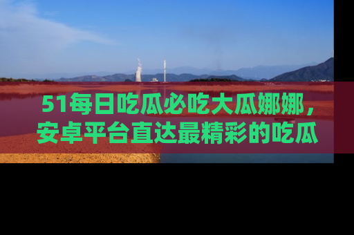 51每日吃瓜必吃大瓜娜娜,安卓平台直达最精彩的吃瓜内容。