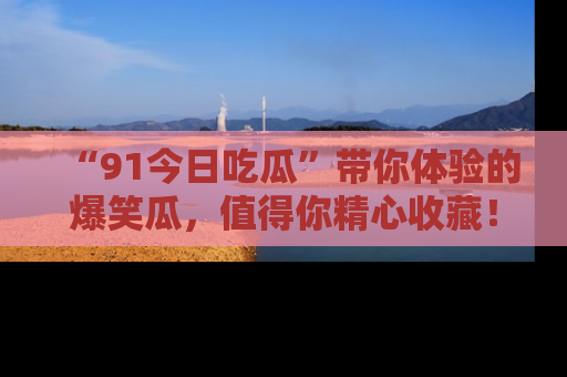 “91今日吃瓜”带你体验的爆笑瓜,值得你精心收藏!