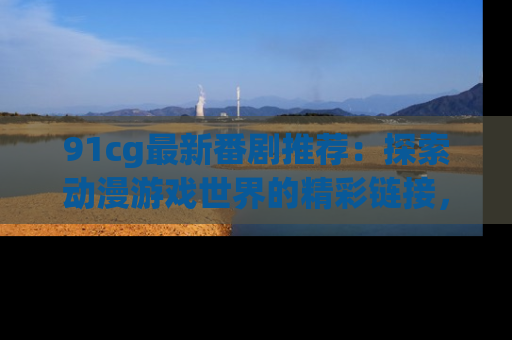 91cg最新番剧推荐:探索动漫游戏世界的精彩链接,尽在此处!