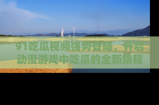 91吃瓜视频强势登陆,开启动漫游戏中吃瓜的全新旅程!