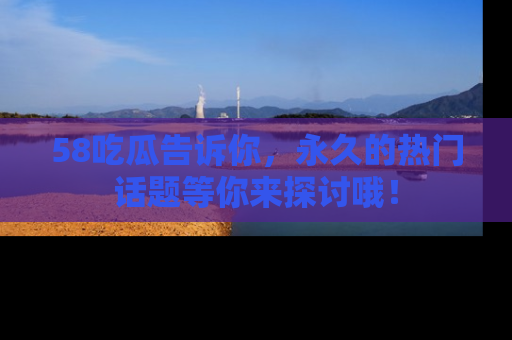 58吃瓜告诉你，永久的热门话题等你来探讨哦！