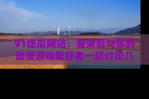 91吃瓜网站:登录后与你的动漫游戏爱好者一起讨论八卦!