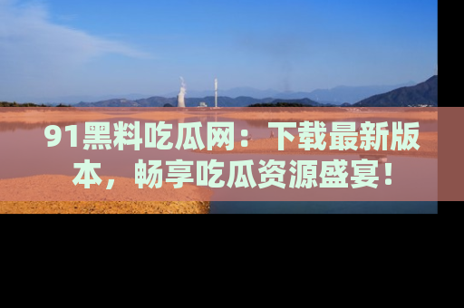 91黑料吃瓜网:下载最新版本,畅享吃瓜资源盛宴!