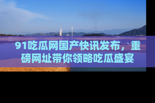 91吃瓜网国产快讯发布,重磅网址带你领略吃瓜盛宴