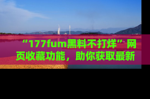 “177fum黑料不打烊”网页收藏功能,助你获取最新黑料动态
