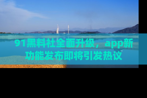 91黑料社全面升级,app新功能发布即将引发热议