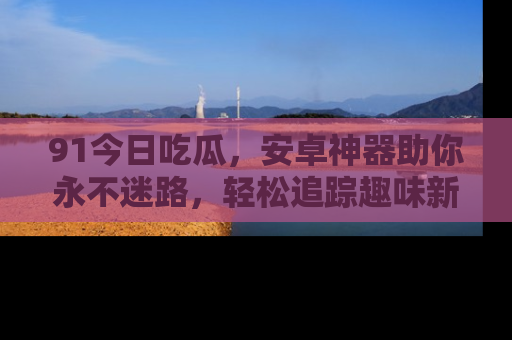 91今日吃瓜,安卓神器助你永不迷路,轻松追踪趣味新闻!