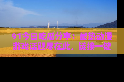91今日吃瓜分享:最热动漫游戏话题尽在此,链接一键畅游!