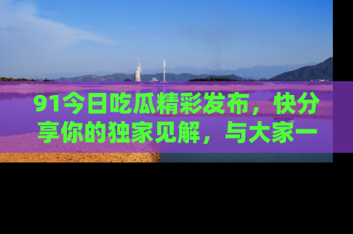 91今日吃瓜精彩发布,快分享你的独家见解,与大家一起讨论吧!