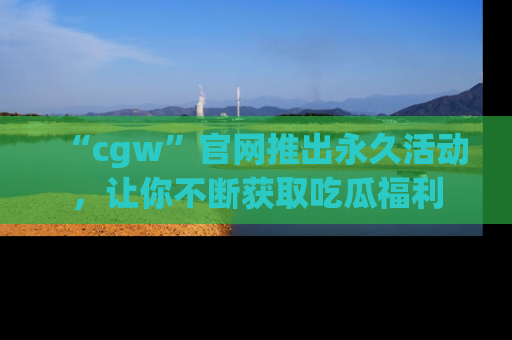 “cgw”官网推出永久活动,让你不断获取吃瓜福利