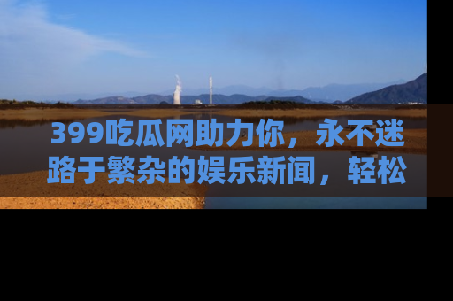 399吃瓜网助力你,永不迷路于繁杂的娱乐新闻,轻松追踪热点!