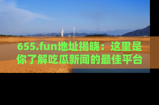 655.fun地址揭晓:这里是你了解吃瓜新闻的最佳平台,快来探索吧!
