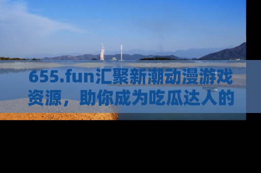 655.fun汇聚新潮动漫游戏资源,助你成为吃瓜达人的必备平台!