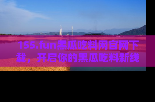155.fun黑瓜吃料网官网下载,开启你的黑瓜吃料新线路,轻松找到入口!