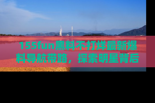 155fun黑料不打烊最新爆料导航带路,探索明星背后的秘密
