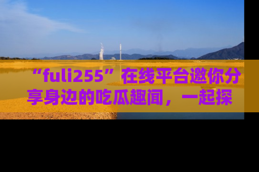 “fuli255”在线平台邀你分享身边的吃瓜趣闻,一起探索生活的小秘密!