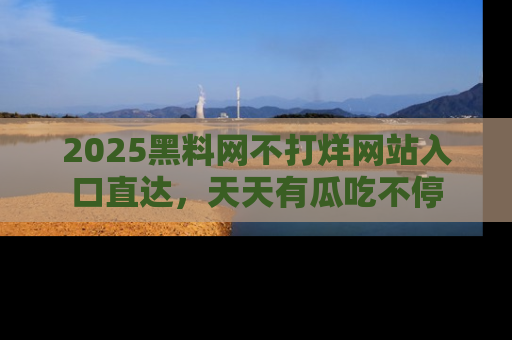 2025黑料网不打烊网站入口直达,天天有瓜吃不停
