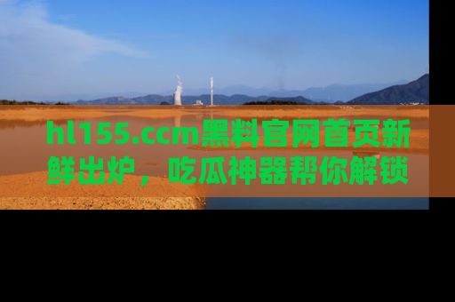 hl155.ccm黑料官网首页新鲜出炉,吃瓜神器帮你解锁那些鲜为人知的内幕!