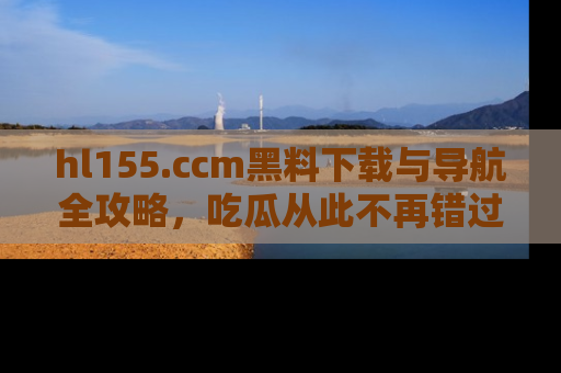 hl155.ccm黑料下载与导航全攻略,吃瓜从此不再错过任何热点