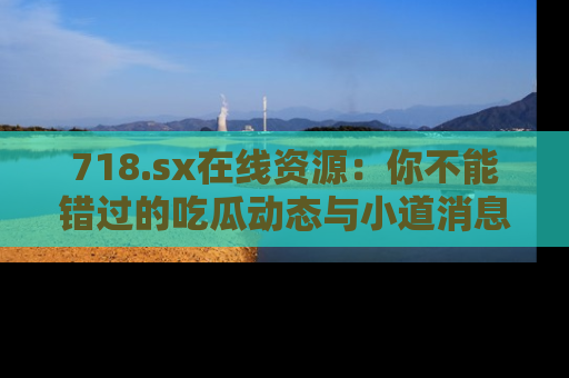 718.sx在线资源:你不能错过的吃瓜动态与小道消息