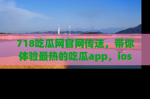 718吃瓜网官网传送,带你体验最热的吃瓜app,ios用户必备哦!