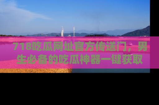 718吃瓜网址官方传送门,男生必备的吃瓜神器一键获取!