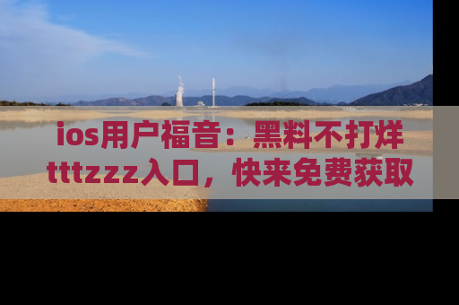 ios用户福音:黑料不打烊tttzzz入口,快来免费获取最新娱乐黑料!