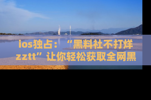 ios独占:“黑料社不打烊zztt”让你轻松获取全网黑料信息,不容错过!