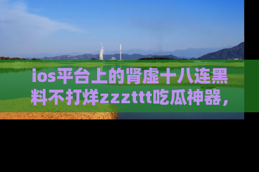 ios平台上的肾虚十八连黑料不打烊zzzttt吃瓜神器,你绝对不能错过