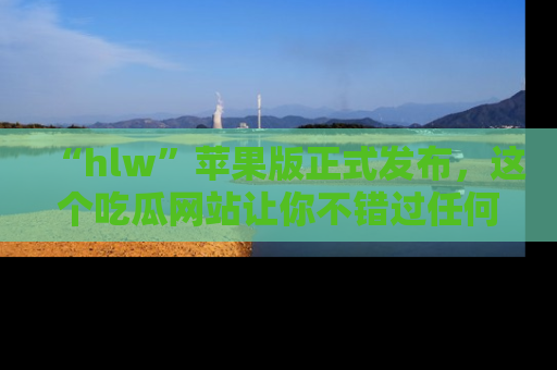 “hlw”苹果版正式发布,这个吃瓜网站让你不错过任何热议话题!