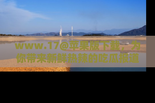 www.17@苹果版下载,为你带来新鲜热辣的吃瓜报道,尽情享受!