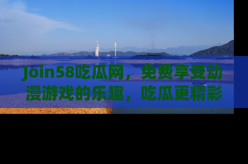 Join58吃瓜网,免费享受动漫游戏的乐趣,吃瓜更精彩!