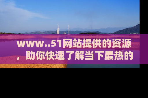 www..51网站提供的资源,助你快速了解当下最热的娱乐八卦