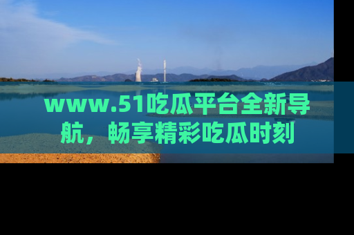 www.51吃瓜平台全新导航,畅享精彩吃瓜时刻