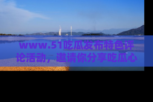 www.51吃瓜发布特色评论活动,邀请你分享吃瓜心得与看法!