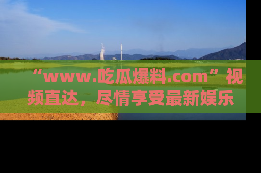 “www.吃瓜爆料.com”视频直达,尽情享受最新娱乐圈的吃瓜盛宴!