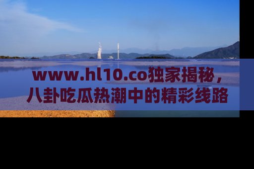 www.hl10.co独家揭秘,八卦吃瓜热潮中的精彩线路推荐