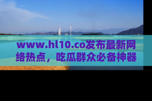 www.hl10.co发布最新网络热点,吃瓜群众必备神器