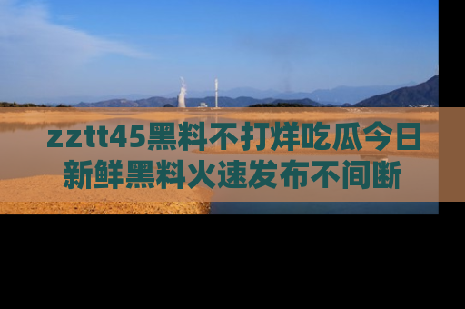 zztt45黑料不打烊吃瓜今日新鲜黑料火速发布不间断